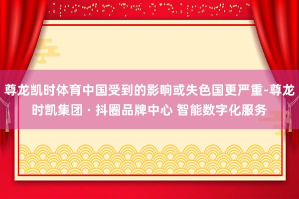 尊龙凯时体育中国受到的影响或失色国更严重-尊龙时凯集团 · 抖圈品牌中心 智能数字化服务