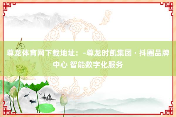 尊龙体育网下载地址：-尊龙时凯集团 · 抖圈品牌中心 智能数字化服务