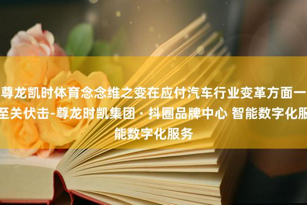 尊龙凯时体育念念维之变在应付汽车行业变革方面一样至关伏击-尊龙时凯集团 · 抖圈品牌中心 智能数字化服务