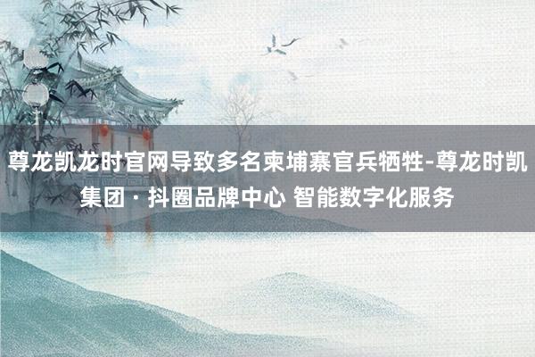 尊龙凯龙时官网导致多名柬埔寨官兵牺牲-尊龙时凯集团 · 抖圈品牌中心 智能数字化服务