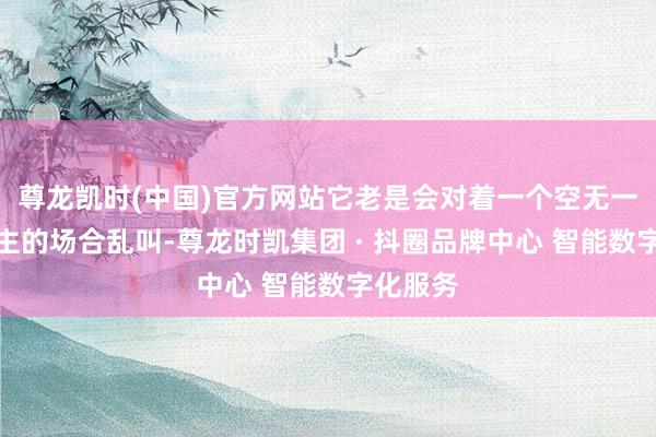 尊龙凯时(中国)官方网站它老是会对着一个空无一东说念主的场合乱叫-尊龙时凯集团 · 抖圈品牌中心 智能数字化服务