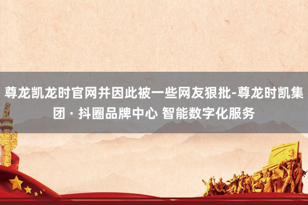 尊龙凯龙时官网并因此被一些网友狠批-尊龙时凯集团 · 抖圈品牌中心 智能数字化服务