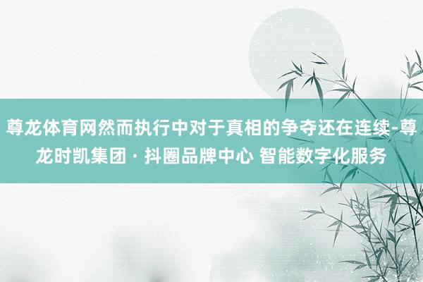 尊龙体育网然而执行中对于真相的争夺还在连续-尊龙时凯集团 · 抖圈品牌中心 智能数字化服务