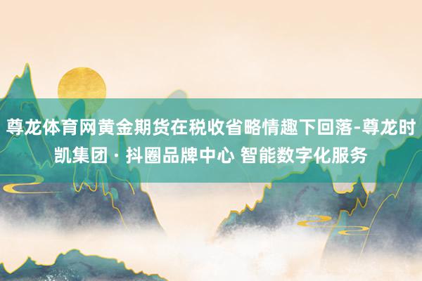 尊龙体育网黄金期货在税收省略情趣下回落-尊龙时凯集团 · 抖圈品牌中心 智能数字化服务