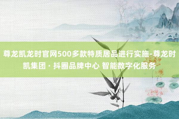 尊龙凯龙时官网500多款特质居品进行实施-尊龙时凯集团 · 抖圈品牌中心 智能数字化服务