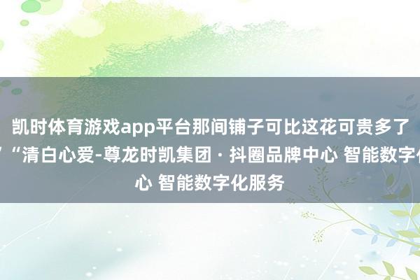 凯时体育游戏app平台那间铺子可比这花可贵多了……”“清白心爱-尊龙时凯集团 · 抖圈品牌中心 智能数字化服务