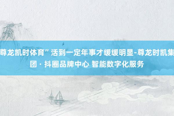 尊龙凯时体育”活到一定年事才缓缓明显-尊龙时凯集团 · 抖圈品牌中心 智能数字化服务