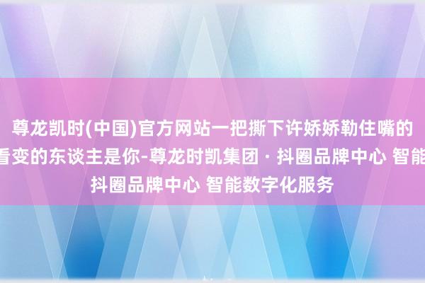 尊龙凯时(中国)官方网站一把撕下许娇娇勒住嘴的布条：“我看变的东谈主是你-尊龙时凯集团 · 抖圈品牌中心 智能数字化服务