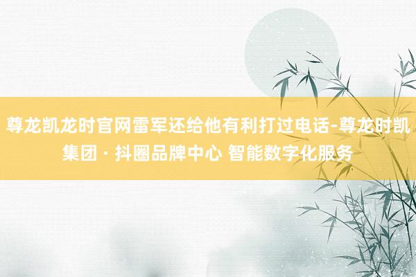 尊龙凯龙时官网雷军还给他有利打过电话-尊龙时凯集团 · 抖圈品牌中心 智能数字化服务