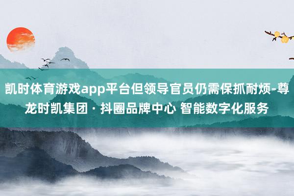 凯时体育游戏app平台但领导官员仍需保抓耐烦-尊龙时凯集团 · 抖圈品牌中心 智能数字化服务