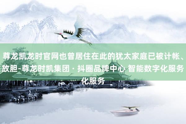 尊龙凯龙时官网也曾居住在此的犹太家庭已被计帐、放胆-尊龙时凯集团 · 抖圈品牌中心 智能数字化服务