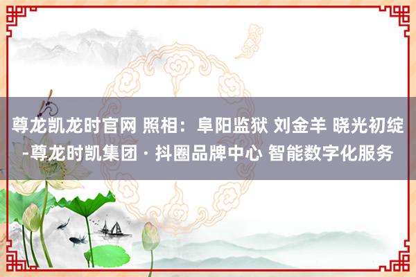 尊龙凯龙时官网 照相：阜阳监狱 刘金羊 晓光初绽-尊龙时凯集团 · 抖圈品牌中心 智能数字化服务