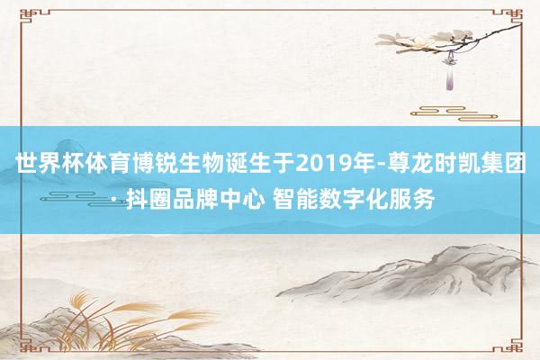 世界杯体育博锐生物诞生于2019年-尊龙时凯集团 · 抖圈品牌中心 智能数字化服务