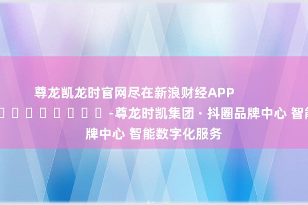 尊龙凯龙时官网尽在新浪财经APP            													-尊龙时凯集团 · 抖圈品牌中心 智能数字化服务