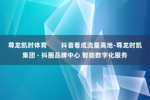 尊龙凯时体育 抖音看成流量高地-尊龙时凯集团 · 抖圈品牌中心 智能数字化服务