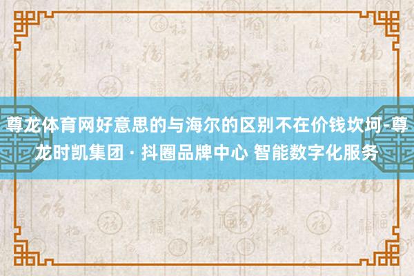 尊龙体育网好意思的与海尔的区别不在价钱坎坷-尊龙时凯集团 · 抖圈品牌中心 智能数字化服务