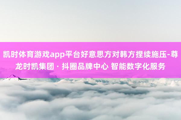 凯时体育游戏app平台好意思方对韩方捏续施压-尊龙时凯集团 · 抖圈品牌中心 智能数字化服务