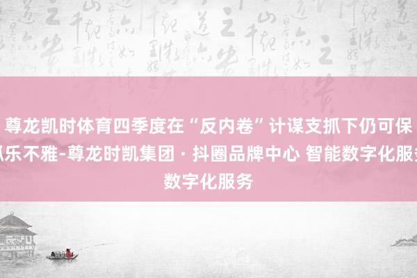 尊龙凯时体育四季度在“反内卷”计谋支抓下仍可保抓乐不雅-尊龙时凯集团 · 抖圈品牌中心 智能数字化服务