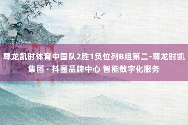 尊龙凯时体育中国队2胜1负位列B组第二-尊龙时凯集团 · 抖圈品牌中心 智能数字化服务