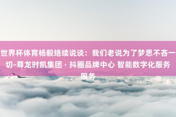 世界杯体育杨毅络续说谈：我们老说为了梦思不吝一切-尊龙时凯集团 · 抖圈品牌中心 智能数字化服务