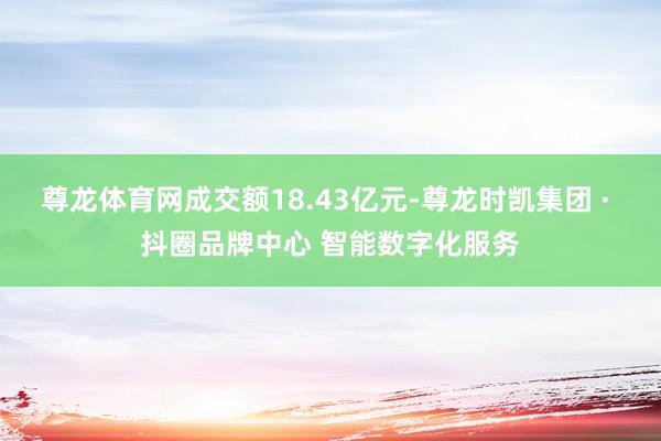 尊龙体育网成交额18.43亿元-尊龙时凯集团 · 抖圈品牌中心 智能数字化服务