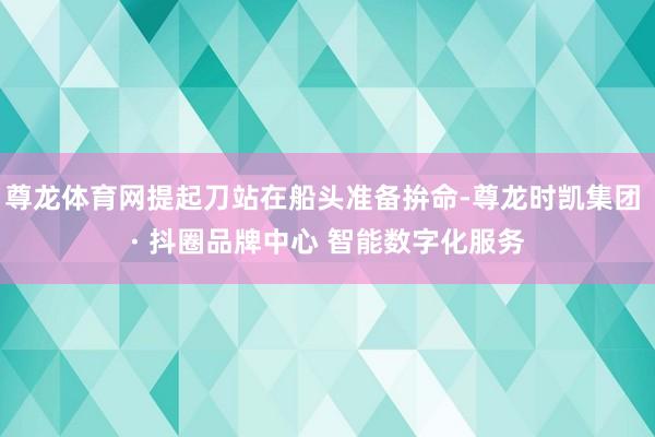 尊龙体育网提起刀站在船头准备拚命-尊龙时凯集团 · 抖圈品牌中心 智能数字化服务