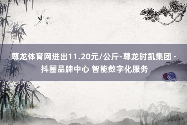 尊龙体育网进出11.20元/公斤-尊龙时凯集团 · 抖圈品牌中心 智能数字化服务