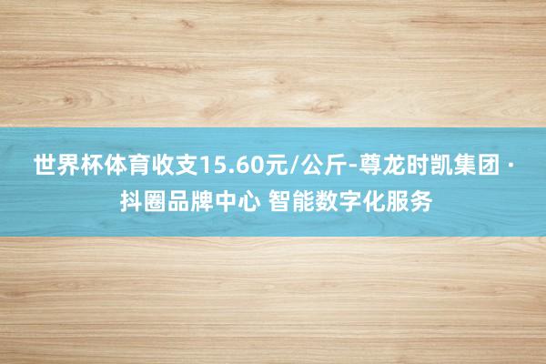 世界杯体育收支15.60元/公斤-尊龙时凯集团 · 抖圈品牌中心 智能数字化服务