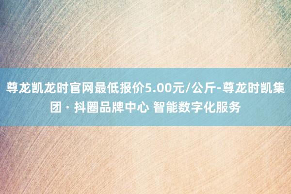 尊龙凯龙时官网最低报价5.00元/公斤-尊龙时凯集团 · 抖圈品牌中心 智能数字化服务