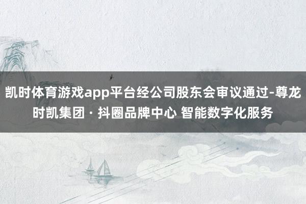 凯时体育游戏app平台经公司股东会审议通过-尊龙时凯集团 · 抖圈品牌中心 智能数字化服务