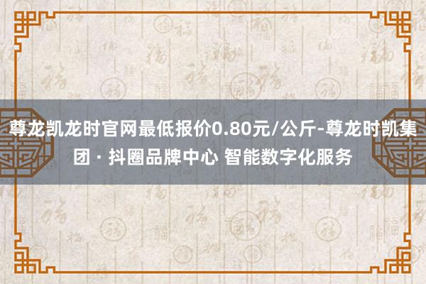 尊龙凯龙时官网最低报价0.80元/公斤-尊龙时凯集团 · 抖圈品牌中心 智能数字化服务