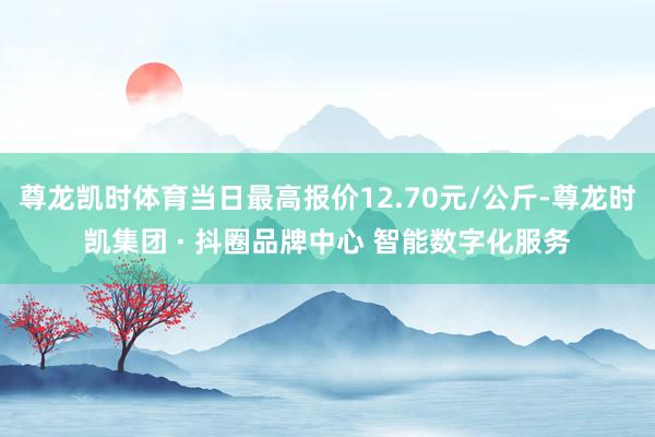 尊龙凯时体育当日最高报价12.70元/公斤-尊龙时凯集团 · 抖圈品牌中心 智能数字化服务