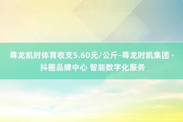 尊龙凯时体育收支5.60元/公斤-尊龙时凯集团 · 抖圈品牌中心 智能数字化服务