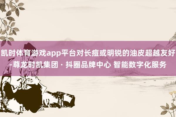 凯时体育游戏app平台对长痘或明锐的油皮超越友好-尊龙时凯集团 · 抖圈品牌中心 智能数字化服务