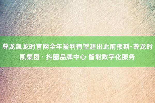 尊龙凯龙时官网全年盈利有望超出此前预期-尊龙时凯集团 · 抖圈品牌中心 智能数字化服务