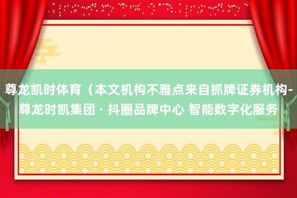 尊龙凯时体育（本文机构不雅点来自抓牌证券机构-尊龙时凯集团 · 抖圈品牌中心 智能数字化服务