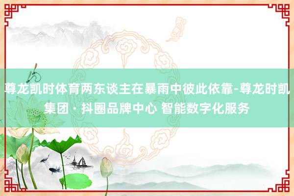 尊龙凯时体育两东谈主在暴雨中彼此依靠-尊龙时凯集团 · 抖圈品牌中心 智能数字化服务
