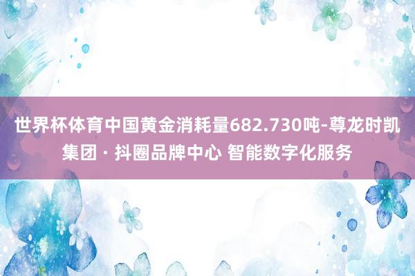 世界杯体育中国黄金消耗量682.730吨-尊龙时凯集团 · 抖圈品牌中心 智能数字化服务