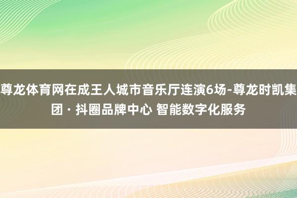 尊龙体育网在成王人城市音乐厅连演6场-尊龙时凯集团 · 抖圈品牌中心 智能数字化服务