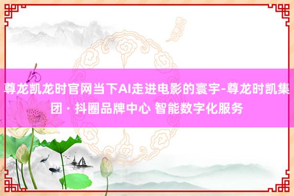 尊龙凯龙时官网当下AI走进电影的寰宇-尊龙时凯集团 · 抖圈品牌中心 智能数字化服务