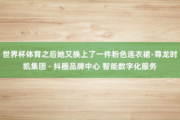世界杯体育之后她又换上了一件粉色连衣裙-尊龙时凯集团 · 抖圈品牌中心 智能数字化服务