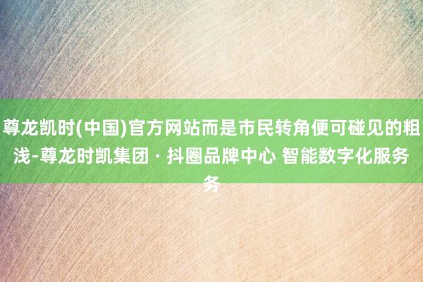 尊龙凯时(中国)官方网站而是市民转角便可碰见的粗浅-尊龙时凯集团 · 抖圈品牌中心 智能数字化服务