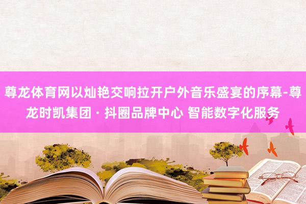 尊龙体育网以灿艳交响拉开户外音乐盛宴的序幕-尊龙时凯集团 · 抖圈品牌中心 智能数字化服务