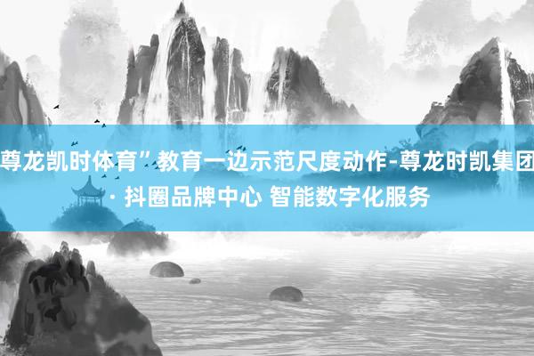 尊龙凯时体育”教育一边示范尺度动作-尊龙时凯集团 · 抖圈品牌中心 智能数字化服务