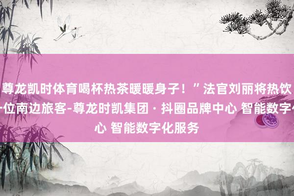 尊龙凯时体育喝杯热茶暖暖身子！”法官刘丽将热饮递给一位南边旅客-尊龙时凯集团 · 抖圈品牌中心 智能数字化服务