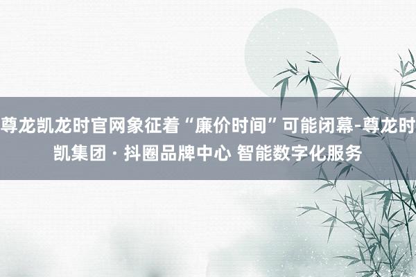 尊龙凯龙时官网象征着“廉价时间”可能闭幕-尊龙时凯集团 · 抖圈品牌中心 智能数字化服务