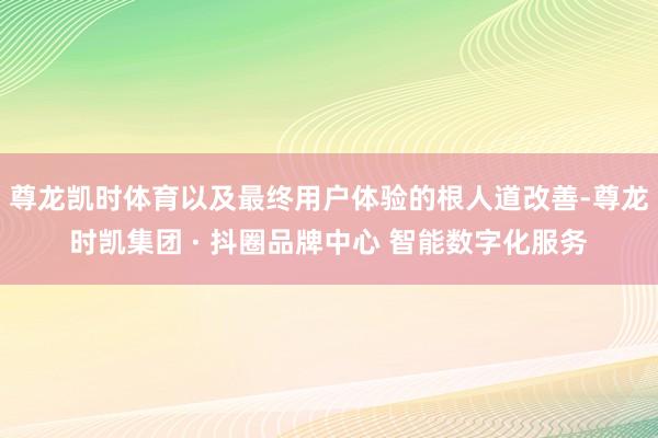 尊龙凯时体育以及最终用户体验的根人道改善-尊龙时凯集团 · 抖圈品牌中心 智能数字化服务
