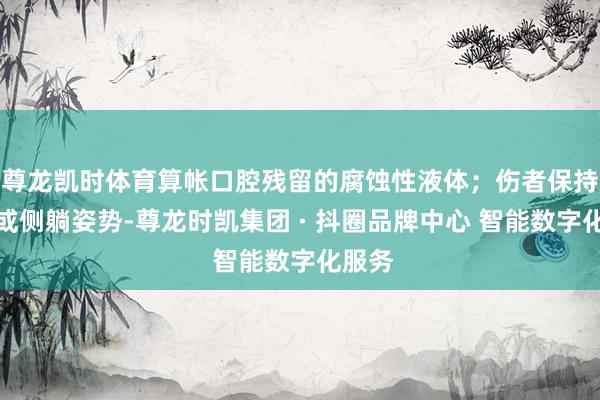 尊龙凯时体育算帐口腔残留的腐蚀性液体；伤者保持静坐或侧躺姿势-尊龙时凯集团 · 抖圈品牌中心 智能数字化服务