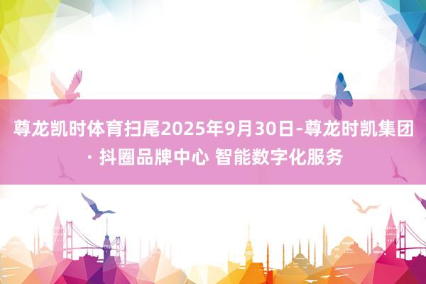 尊龙凯时体育扫尾2025年9月30日-尊龙时凯集团 · 抖圈品牌中心 智能数字化服务