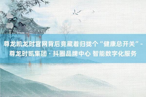 尊龙凯龙时官网背后竟藏着归拢个“健康总开关”-尊龙时凯集团 · 抖圈品牌中心 智能数字化服务
